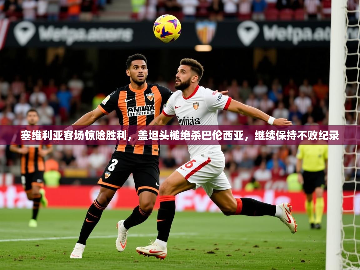 2025云开体育app下载塞维利亚客场惊险胜利，盖坦头槌绝杀巴伦西亚，继续保持不败纪录  第4张