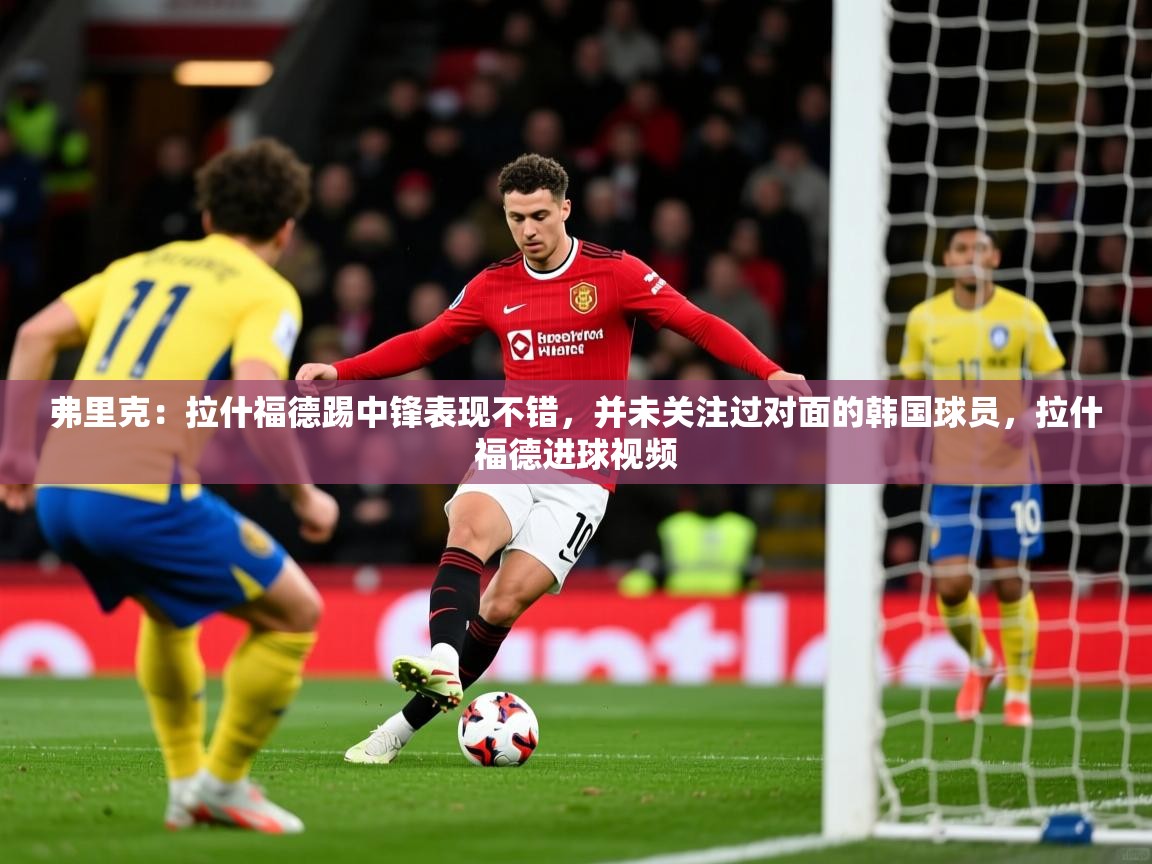 2025开云体育app官网下载弗里克：拉什福德踢中锋表现不错，并未关注过对面的韩国球员，拉什福德进球视频  第3张