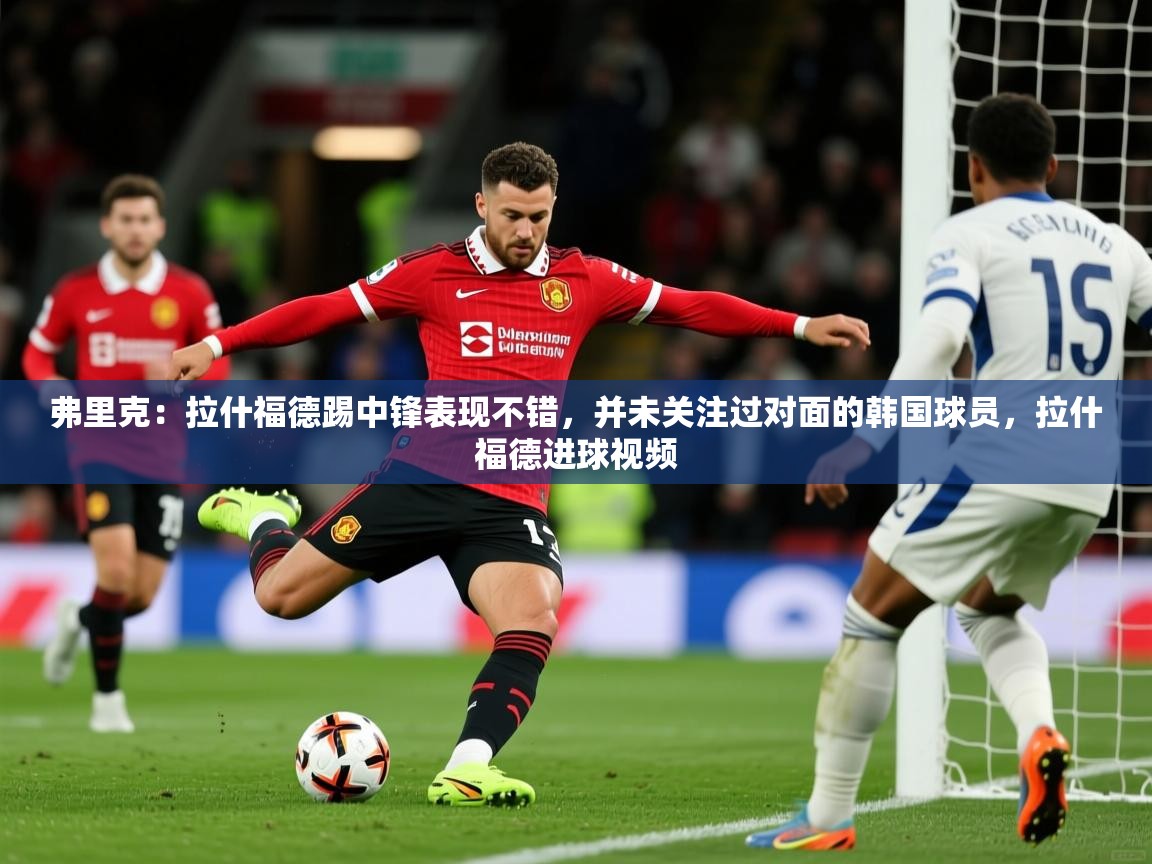 2025开云体育app官网下载弗里克：拉什福德踢中锋表现不错，并未关注过对面的韩国球员，拉什福德进球视频  第4张