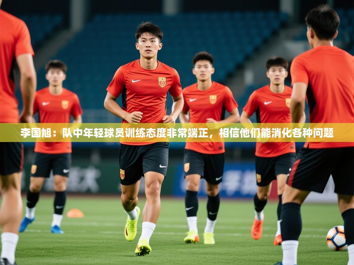 2025开云体育app入口下载官网李国旭：队中年轻球员训练态度非常端正，相信他们能消化各种问题