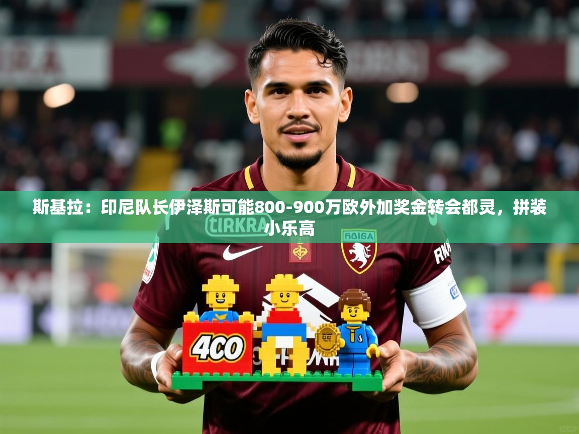 2025开云体育入口斯基拉：印尼队长伊泽斯可能800-900万欧外加奖金转会都灵，拼装小乐高  第4张